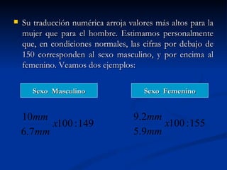    Su traducción numérica arroja valores más altos para la
    mujer que para el hombre. Estimamos personalmente
    que, en condiciones normales, las cifras por debajo de
    150 corresponden al sexo masculino, y por encima al
    femenino. Veamos dos ejemplos:

       Sexo Masculino                 Sexo Femenino


    10mm                           9.2mm
          x100 : 149                     x100 : 155
    6.7mm                          5.9mm
 