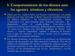 5. Comportamiento de los dientes ante
       los agentes térmicos y eléctricos.
   Dado que los tejidos duros son buenos conductores y la pulpa
    dentaria está muy inervada, el diente reacciona notablemente ante
    los influjos eléctricos y las temperaturas extremas. Estas
    condiciones son aprovechadas para formular métodos de
    diagnóstico sobre el estado pulpar. Con calor o frío
    intensos, el diente sano reacciona dolorosamente mientras dura
     la causa. Los dientes con lesiones pulpares lo hacen con
    mayor o menor intensidad, rapidez y duración, de acuerdo
    con el tipo de afección. Lo mismo ocurre con la excitación
    producida con corriente eléctrica.
   En dientes normales, las variaciones se producen en función del
    espesor de las paredes que debe atravesar el estímulo. Por ello el
    umbral de irritabilidad (la menor cantidad de estímulo capaz de
    producir reacción) es más alto en los dientes adultos que en los
    jóvenes, en los permanentes que en los temporarios y en los
    molares que en los incisivos.
 