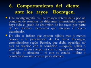 6. Comportamiento del diente
       ante los rayos Roentgen.
   Una roentgengrafía es una imagen determinada por un
    conjunto de sombras de diferentes intensidades, según
    haya sido el grado de absorción de los rayos por parte
    de los distintos elementos que integran el objeto
    examinado.
   De ello se infiere que existen tejidos más o menos
    opacos a la penetración de los rayos Roentgen,
    entendiéndose según Benoist, que dicha opacidad no
    está en relación con la condición —líquida, sólida o
    gaseosa— de un cuerpo, ni con su agrupación atómica
    —sólido o cristalino— ni con su estado —libre o
    combinado— sino con su peso atómico.
 