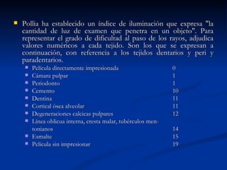    Pollia ha establecido un índice de iluminación que expresa "la
    cantidad de luz de examen que penetra en un objeto". Para
    representar el grado de dificultad al paso de los rayos, adjudica
    valores numéricos a cada tejido. Son los que se expresan a
    continuación, con referencia a los tejidos dentarios y peri y
    paradentarios.
       Película directamente impresionada                     0
       Cámara pulpar                                          1
       Periodonto                                             1
       Cemento                                                10
       Dentina                                                11
       Cortical ósea alveolar                                 11
       Degeneraciones calcicas pulpares                       12
       Línea oblicua interna, cresta malar, tubérculos men-
        tonianos                                               14
       Esmalte                                                15
       Película sin impresionar                               19
 