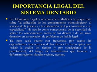 IMPORTANCIA LEGAL DEL
        SISTEMA DENTARIO
   La Odontología Legal es una rama de la Medicina Legal que trata
    sobre "la aplicación de los conocimientos odontológicos* al
    servicio de la justicia y a la elaboración de leyes correlativas a su
    especialidad". Ha nacido como consecuencia de la necesidad de
    aplicar los conocimientos acerca de los dientes y de los arcos
    dentarios en la resolución de problemas de índole legal.
   Tal caso suele ocurrir con frecuencia, por cuanto las
    especialísimas características de los dientes los hacen aptos para
    resistir la acción del tiempo (y por consiguiente de la
    putrefacción), del fuego, de traumatismos que lesionan y
    deforman regiones blandas vecinas, etcétera.
 