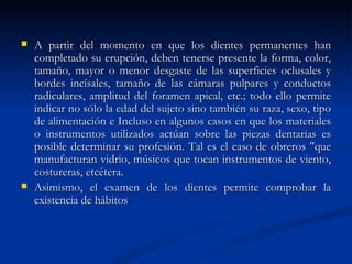    A partir del momento en que los dientes permanentes han
    completado su erupción, deben tenerse presente la forma, color,
    tamaño, mayor o menor desgaste de las superficies oclusales y
    bordes incísales, tamaño de las cámaras pulpares y conductos
    radiculares, amplitud del foramen apical, etc.; todo ello permite
    indicar no sólo la edad del sujeto sino también su raza, sexo, tipo
    de alimentación e Incluso en algunos casos en que los materiales
    o instrumentos utilizados actúan sobre las piezas dentarias es
    posible determinar su profesión. Tal es el caso de obreros "que
    manufacturan vidrio, músicos que tocan instrumentos de viento,
    costureras, etcétera.
   Asimismo, el examen de los dientes permite comprobar la
    existencia de hábitos
 