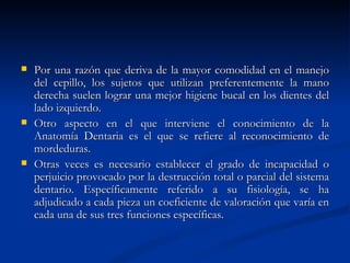    Por una razón que deriva de la mayor comodidad en el manejo
    del cepillo, los sujetos que utilizan preferentemente la mano
    derecha suelen lograr una mejor higiene bucal en los dientes del
    lado izquierdo.
   Otro aspecto en el que interviene el conocimiento de la
    Anatomía Dentaria es el que se refiere al reconocimiento de
    mordeduras.
   Otras veces es necesario establecer el grado de incapacidad o
    perjuicio provocado por la destrucción total o parcial del sistema
    dentario. Específicamente referido a su fisiología, se ha
    adjudicado a cada pieza un coeficiente de valoración que varía en
    cada una de sus tres funciones específicas.
 