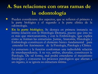 A. Sus relaciones con otras ramas de
           la odontología
   Pueden considerarse dos aspectos, que se refieren el primero a
    la parte biológica y el segundo a la parte clínica de la
    odontología.
   En la parte biológica. Se destaca en primera instancia su
    íntima relación con la Histología Dentaria, puesto que ésta no
    es más que microanatomía, y con la Embriología, 'que explica
    cómo se forman las estructuras. Juntas, Anatomía, Histología y
    Embriología constituyen el elemento básico fundamental para
     entender los fenómenos de la Fisiología, Patología y Clínica.
    La estructura y la función conforman una indisoluble relación
    de interdependencia. A su vez, ambas, alteradas, constituyen la
    Patología. De tal forma, mal podrá entenderse el mecanismo
    fisiológico y conocerse los procesos patológicos que afectan a
    un órgano, sí se ignora su estructura íntima.
 