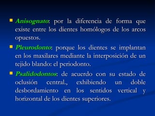    Anisognato: por la diferencia de forma que
    existe entre los dientes homólogos de los arcos
    opuestos.
   Pleurodonto: porque los dientes se implantan
    en los maxilares mediante la interposición de un
    tejido blando: el periodonto.
   Psalidodontos: de acuerdo con su estado de
    oclusión central., exhibiendo un doble
    desbordamiento en los sentidos vertical y
    horizontal de los dientes superiores.
 
