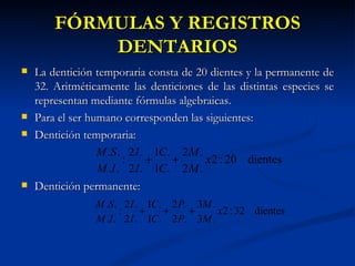 FÓRMULAS Y REGISTROS
            DENTARIOS
   La dentición temporaria consta de 20 dientes y la permanente de
    32. Aritméticamente las denticiones de las distintas especies se
    representan mediante fórmulas algebraicas.
   Para el ser humano corresponden las siguientes:
   Dentición temporaria:
                  M .S . 2 I . 1C. 2 M .
                        :     +   +      x 2 : 20 dientes
                  M .I . 2 I . 1C. 2 M .
   Dentición permanente:
                 M .S . 2 I . 1C. 2 P. 3M .
                       :     +   +    +     x 2 : 32 dientes
                 M .I . 2 I . 1C. 2 P. 3M .
 