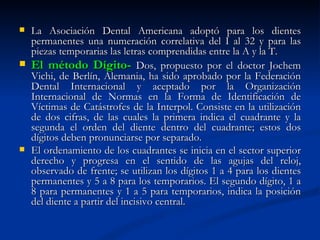  La Asociación Dental Americana adoptó para los dientes
  permanentes una numeración correlativa del I al 32 y para las
  piezas temporarias las letras comprendidas entre la A y la T.
 El método Dígito- Dos, propuesto por el doctor Jochem
  Vichi, de Berlín, Alemania, ha sido aprobado por la Federación
  Dental Internacional y aceptado por la Organización
  Internacional de Normas en la Forma de Identificación de
  Víctimas de Catástrofes de la Interpol. Consiste en la utilización
  de dos cifras, de las cuales la primera indica el cuadrante y la
  segunda el orden del diente dentro del cuadrante; estos dos
  dígitos deben pronunciarse por separado.
 El ordenamiento de los cuadrantes se inicia en el sector superior
  derecho y progresa en el sentido de las agujas del reloj,
  observado de frente; se utilizan los dígitos 1 a 4 para los dientes
  permanentes y 5 a 8 para los temporarios. El segundo dígito, 1 a
  8 para permanentes y 1 a 5 para temporarios, indica la posición
  del diente a partir del incisivo central.
 