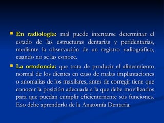    En radiología: mal puede intentarse determinar el
    estado de las estructuras dentarias y peridentarias,
    mediante la observación de un registro radiográfico,
    cuando no se las conoce.
   La ortodoncia: que trata de producir el alineamiento
    normal de los dientes en caso de malas implantaciones
    o anomalías de los maxilares, antes de corregir tiene que
    conocer la posición adecuada a la que debe movilizarlos
    para que puedan cumplir eficientemente sus funciones.
    Eso debe aprenderlo de la Anatomía Dentaria.
 