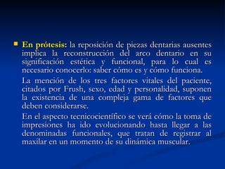    En prótesis: la reposición de piezas dentarias ausentes
    implica la reconstrucción del arco dentario en su
    significación estética y funcional, para lo cual es
    necesario conocerlo: saber cómo es y cómo funciona.
    La mención de los tres factores vitales del paciente,
    citados por Frush, sexo, edad y personalidad, suponen
    la existencia de una compleja gama de factores que
    deben considerarse.
    En el aspecto tecnicocientífico se verá cómo la toma de
    impresiones ha ido evolucionando hasta llegar a las
    denominadas funcionales, que tratan de registrar al
    maxilar en un momento de su dinámica muscular.
 