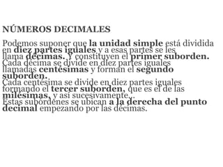 NÚMEROS DECIMALES
Podemos suponer que la unidad simple está dividida
en diez partes iguales y a esas partes se les
llama décimas. Y constituyen el primer suborden.
Cada décima se divide en diez partes iguales
llamadas centésimas y forman el segundo
suborden.
Cada centésima se divide en diez partes iguales
formando el tercer suborden, que es el de las
milésimas, y así sucesivamente…
Estas subórdenes se ubican a la derecha del punto
decimal empezando por las décimas.
 