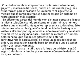 Cuando los hombres empezaron a contar usaron los dedos,
guijarros, marcas en bastones, nudos en una cuerda y algunas
otras formas para ir pasando de un número al siguiente. A
medida que la cantidad crece se hace necesario un sistema de
representación más práctico.
En diferentes partes del mundo y en distintas épocas se llegó a
la misma solución, cuando se alcanza un determinado número
se hace una marca distinta que los representa a todos ellos. Este
número es la base. Se sigue añadiendo unidades hasta que se
vuelve a alcanzar por segunda vez el número anterior y se añade
otra marca de la segunda clase . Cuando se alcanza un número
determinado (que puede ser diferente del anterior
constituyendo la base auxiliar) de estas unidades de segundo
orden, las decenas en caso de base 10, se añade una de tercer
orden y así sucesivamente.
La base que más se ha utilizado a lo largo de la Historia es 10
según todas las apariencias por ser ese el número de dedos con
los que contamos
 
