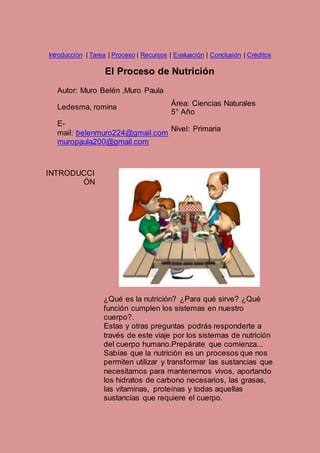 Introducción | Tarea | Proceso | Recursos | Evaluación | Conclusión | Créditos 
El Proceso de Nutrición 
Autor: Muro Belén ,Muro Paula 
Ledesma, romina 
E-mail: 
belenmuro224@gmail.com 
muropaula200@gmail.com 
Área: Ciencias Naturales 
5° Año 
Nivel: Primaria 
INTRODUCCI 
ÓN 
¿Qué es la nutrición? ¿Para qué sirve? ¿Qué 
función cumplen los sistemas en nuestro 
cuerpo?. 
Estas y otras preguntas podrás responderte a 
través de este viaje por los sistemas de nutrición 
del cuerpo humano.Prepárate que comienza... 
Sabías que la nutrición es un procesos que nos 
permiten utilizar y transformar las sustancias que 
necesitamos para mantenernos vivos, aportando 
los hidratos de carbono necesarios, las grasas, 
las vitaminas, proteínas y todas aquellas 
sustancias que requiere el cuerpo. 
 