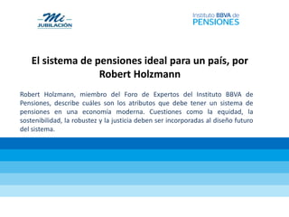 El sistema de pensiones ideal para un país, por
Robert Holzmann
Robert Holzmann, miembro del Foro de Expertos del Instituto BBVA de
Pensiones, describe cuáles son los atributos que debe tener un sistema de
pensiones en una economía moderna. Cuestiones como la equidad, la
sostenibilidad, la robustez y la justicia deben ser incorporadas al diseño futuro
del sistema.
 