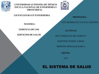 EL SISTEMA DE SALUD
UNIVERSIDAD AUTONOMA DE MÉXICO
ESCULA NACIONAL DE ENFERMERÍAY
OBSTETRICIA
LICENCIATURA EN ENFERMERIA
MATERIA:
GERENCIA DE LOS
SERVICIOS DE SALUD
PROFESORA:
VITE RODRIGUEZ CECILIA XÓCHITL
ALUMNAS:
SILVA MORALES MILAGROS C.
MARTINEZ PADILLA IRMA
MORENO MORALES KARLA
GRUPO:
1651
 