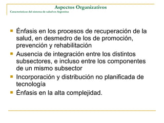  Énfasis en los procesos de recuperación de la
salud, en desmedro de los de promoción,
prevención y rehabilitación
 Ausencia de integración entre los distintos
subsectores, e incluso entre los componentes
de un mismo subsector
 Incorporación y distribución no planificada de
tecnología
 Énfasis en la alta complejidad.
Aspectos Organizativos
Características del sistema de salud en Argentina
 
 