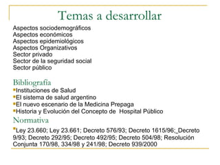 Temas a desarrollar
Aspectos sociodemográficos
Aspectos económicos
Aspectos epidemiológicos
Aspectos Organizativos
Sector privado
Sector de la seguridad social
Sector público
Bibliografía
Instituciones de Salud
El sistema de salud argentino
El nuevo escenario de la Medicina Prepaga
Historia y Evolución del Concepto de Hospital Público
Normativa

Ley 23.660; Ley 23.661; Decreto 576/93; Decreto 1615/96; Decreto
9/93; Decreto 292/95; Decreto 492/95; Decreto 504/98; Resolución
Conjunta 170/98, 334/98 y 241/98; Decreto 939/2000
 