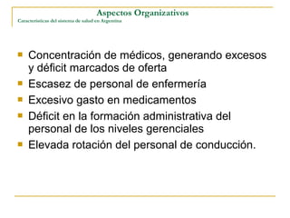  Concentración de médicos, generando excesos
y déficit marcados de oferta
 Escasez de personal de enfermería
 Excesivo gasto en medicamentos
 Déficit en la formación administrativa del
personal de los niveles gerenciales
 Elevada rotación del personal de conducción.
Aspectos Organizativos
Características del sistema de salud en Argentina
 
 