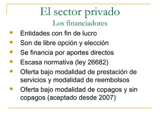 Entidades con fin de lucro
 Son de libre opción y elección
 Se financia por aportes directos
 Escasa normativa (ley 26682)
 Oferta bajo modalidad de prestación de
servicios y modalidad de reembolsos
 Oferta bajo modalidad de copagos y sin
copagos (aceptado desde 2007)
El sector privado
Los financiadores
 