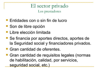  Entidades con o sin fin de lucro
 Son de libre opción
 Libre elección limitada
 Se financia por aportes directos, aportes de
la Seguridad social y financiadores privados.
 Gran cantidad de oferentes.
 Gran cantidad de requisitos legales (normas
de habilitación, calidad, por servicios,
seguridad social, etc.)
El sector privado
Los prestadores
 