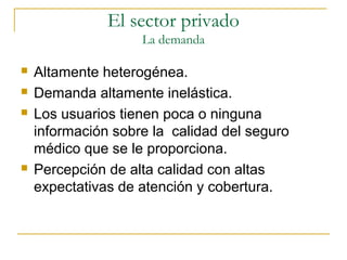  Altamente heterogénea.
 Demanda altamente inelástica.
 Los usuarios tienen poca o ninguna
información sobre la calidad del seguro
médico que se le proporciona.
 Percepción de alta calidad con altas
expectativas de atención y cobertura.
El sector privado
La demanda
 