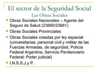 El sector de la Seguridad Social
Las Obras Sociales
 Obras Sociales Nacionales – Agente del
Seguro de Salud (23660/23661)
 Obras Sociales Provinciales
 Obras Sociales creadas por ley especial
(universitarias; personal civil y militar de las
Fuerzas Armadas, de seguridad, Policía
Federal Argentina, Servicio Penitenciario
Federal; Poder judicial)
 I.N.S.S.J.y P.
 
