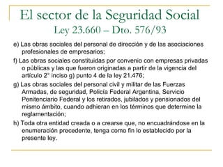 e) Las obras sociales del personal de dirección y de las asociaciones
profesionales de empresarios;
f) Las obras sociales constituidas por convenio con empresas privadas
o públicas y las que fueron originadas a partir de la vigencia del
artículo 2° inciso g) punto 4 de la ley 21.476;
g) Las obras sociales del personal civil y militar de las Fuerzas
Armadas, de seguridad, Policía Federal Argentina, Servicio
Penitenciario Federal y los retirados, jubilados y pensionados del
mismo ámbito, cuando adhieran en los términos que determine la
reglamentación;
h) Toda otra entidad creada o a crearse que, no encuadrándose en la
enumeración precedente, tenga como fin lo establecido por la
presente ley.
El sector de la Seguridad Social
Ley 23.660 – Dto. 576/93
 