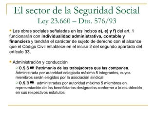  Las obras sociales señaladas en los incisos a), e) y f) del art. 1
funcionarán con individualidad administrativa, contable y
financiera y tendrán el carácter de sujeto de derecho con el alcance
que el Código Civil establece en el inciso 2 del segundo apartado del
artículo 33.
 Administración y conducción
 O.S.S Patrimonio de los trabajadores que las componen.
Administrada por autoridad colegiada máximo 5 integrantes, cuyos
miembros serán elegidos por la asociación sindical
 O.S.D administradas por autoridad máximo 5 miembros en
representación de los beneficiarios designados conforme a lo establecido
en sus respectivos estatutos
El sector de la Seguridad Social
Ley 23.660 – Dto. 576/93
 