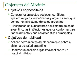 Objetivos del Módulo
 Objetivos cognoscitivos
 Conocer los aspectos sociodemográficos,
epidemiológicos, económicos y organizativos que
componen al sistema de salud argentino.
 Reconocer los subsectores del sistema de salud
argentino, las instituciones que los conforman, su
financiamiento y sus características principales
 Objetivos de habilidad
 Aplicar herramientas de planeamiento sobre el
sistema de salud argentino
 Realizar un análisis organizacional sobre un
hospital público
 