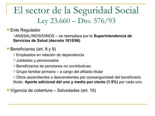  Ente Regulador
ANSSAL/INOS/DINOS – se reemplaza por la Superintendencia de
Servicios de Salud (decreto 1615/96)
 Beneficiarios (art. 8 y 9)
 Empleados en relación de dependencia
 Jubilados y pensionados
 Beneficiarios de pensiones no contributivas
 Grupo familiar primario – a cargo del afiliado titular
 Otros ascendientes o descendientes por consanguinidad del beneficiario
titular. Aporte adicional del uno y medio por ciento (1.5%) por cada uno
 Vigencia de cobertura – Salvedades (art. 10)
El sector de la Seguridad Social
Ley 23.660 – Dto. 576/93
 