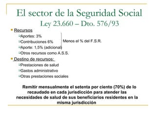  Recursos
Aportes: 3%
Contribuciones 6%
Aporte: 1,5% (adicional)
Otros recursos como A.S.S.
 Destino de recursos:
Prestaciones de salud
Gastos administrativo
Otras prestaciones sociales
Remitir mensualmente el setenta por ciento (70%) de lo
recaudado en cada jurisdicción para atender las
necesidades de salud de sus beneficiarios residentes en la
misma jurisdicción
Menos el % del F.S.R.
El sector de la Seguridad Social
Ley 23.660 – Dto. 576/93
 