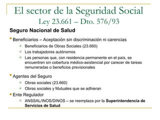 
Beneficiarios – Aceptación sin discriminación ni carencias
 Beneficiarios de Obras Sociales (23.660)
 Los trabajadores autónomos
 Las personas que, con residencia permanente en el país, se
encuentren sin cobertura médico-asistencial por carecer de tareas
remuneradas o beneficios previsionales

Agentes del Seguro
 Obras sociales (23.660)
 Obras sociales y Mutuales que se adhieran
 Ente Regulador
 ANSSAL/INOS/DINOS – se reemplaza por la Superintendencia de
Servicios de Salud
El sector de la Seguridad Social
Ley 23.661 – Dto. 576/93
Seguro Nacional de Salud
 