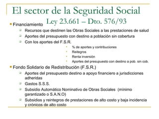  Financiamiento
 Recursos que destinen las Obras Sociales a las prestaciones de salud
 Aportes del presupuesto con destino a población sin cobertura
 Con los aportes del F.S.R.
 % de aportes y contribuciones
 Reitegros
 Renta inversión
 Aportes del presupuesto con destino a pob. sin cob.
 Fondo Solidario de Redistribución (F.S.R.)
 Aportes del presupuesto destino a apoyo financiero a jurisdicciones
adheridas
 Gastos S.S.S.
 Subsidio Automático Nominativo de Obras Sociales (mínimo
garantizado o S.A.N.O)
 Subsidios y reintegros de prestaciones de alto costo y baja incidencia
y crónicos de alto costo
El sector de la Seguridad Social
Ley 23.661 – Dto. 576/93
 