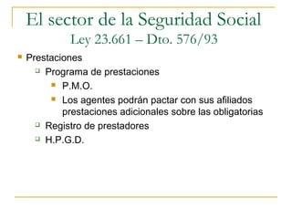  Prestaciones
 Programa de prestaciones
 P.M.O.
 Los agentes podrán pactar con sus afiliados
prestaciones adicionales sobre las obligatorias
 Registro de prestadores
 H.P.G.D.
El sector de la Seguridad Social
Ley 23.661 – Dto. 576/93
 