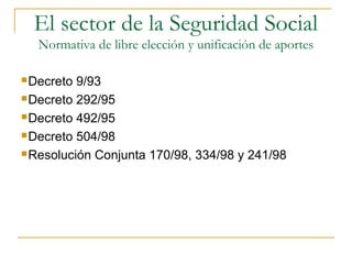 Decreto 9/93
Decreto 292/95
Decreto 492/95
Decreto 504/98
Resolución Conjunta 170/98, 334/98 y 241/98
El sector de la Seguridad Social
Normativa de libre elección y unificación de aportes
 