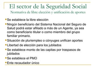  Se establece la libre elección
 Ningún beneficiario del Sistema Nacional del Seguro de
Salud podrá estar afiliado a más de un Agente, ya sea
como beneficiario titular o como miembro del grupo
familiar primario.
 Situación de pluriempleo o cónyuges unifican aportes
 Libertad de elección para los jubilados
 Se establece monto de las capitas por traspasos de
jubilados
 Se establece el PMO
 Ente recaudador único
El sector de la Seguridad Social
Normativa de libre elección y unificación de aportes
 