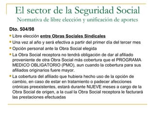  Libre elección entre Obras Sociales Sindicales
 Una vez al año y será efectiva a partir del primer día del tercer mes
 Opción personal ante la Obra Social elegida
 La Obra Social receptora no tendrá obligación de dar al afiliado
proveniente de otra Obra Social más cobertura que el PROGRAMA
MEDICO OBLIGATORIO (PMO), aun cuando la cobertura para sus
afiliados originarios fuere mayor.
 La cobertura del afiliado que hubiera hecho uso de la opción de
cambio, en caso de estar en tratamiento o padecer afecciones
crónicas preexistentes, estará durante NUEVE meses a cargo de la
Obra Social de origen, a la cual la Obra Social receptora le facturará
las prestaciones efectuadas
Dto. 504/98
El sector de la Seguridad Social
Normativa de libre elección y unificación de aportes
 
