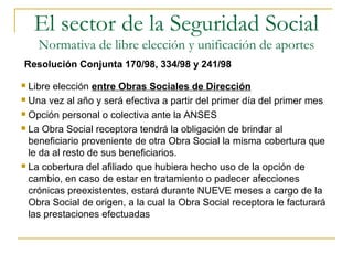  Libre elección entre Obras Sociales de Dirección
 Una vez al año y será efectiva a partir del primer día del primer mes
 Opción personal o colectiva ante la ANSES
 La Obra Social receptora tendrá la obligación de brindar al
beneficiario proveniente de otra Obra Social la misma cobertura que
le da al resto de sus beneficiarios.
 La cobertura del afiliado que hubiera hecho uso de la opción de
cambio, en caso de estar en tratamiento o padecer afecciones
crónicas preexistentes, estará durante NUEVE meses a cargo de la
Obra Social de origen, a la cual la Obra Social receptora le facturará
las prestaciones efectuadas
Resolución Conjunta 170/98, 334/98 y 241/98
El sector de la Seguridad Social
Normativa de libre elección y unificación de aportes
 