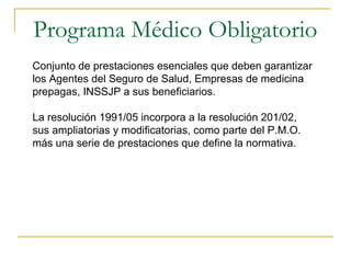 Programa Médico Obligatorio
Conjunto de prestaciones esenciales que deben garantizar
los Agentes del Seguro de Salud, Empresas de medicina
prepagas, INSSJP a sus beneficiarios.
La resolución 1991/05 incorpora a la resolución 201/02,
sus ampliatorias y modificatorias, como parte del P.M.O.
más una serie de prestaciones que define la normativa.
 