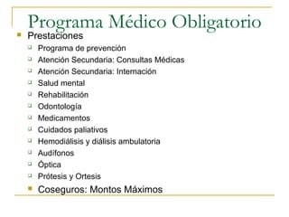 Programa Médico Obligatorio Prestaciones
 Programa de prevención
 Atención Secundaria: Consultas Médicas
 Atención Secundaria: Internación
 Salud mental
 Rehabilitación
 Odontología
 Medicamentos
 Cuidados paliativos
 Hemodiálisis y diálisis ambulatoria
 Audífonos
 Óptica
 Prótesis y Ortesis
 Coseguros: Montos Máximos
 