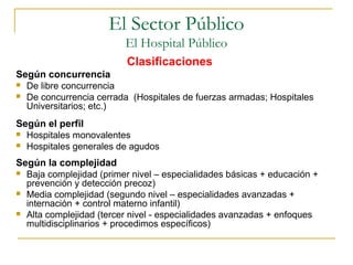 Clasificaciones
Según concurrencia
 De libre concurrencia
 De concurrencia cerrada (Hospitales de fuerzas armadas; Hospitales
Universitarios; etc.)
Según el perfil
 Hospitales monovalentes
 Hospitales generales de agudos
Según la complejidad
 Baja complejidad (primer nivel – especialidades básicas + educación +
prevención y detección precoz)
 Media complejidad (segundo nivel – especialidades avanzadas +
internación + control materno infantil)
 Alta complejidad (tercer nivel - especialidades avanzadas + enfoques
multidisciplinarios + procedimos específicos)
El Sector Público
El Hospital Público
 
