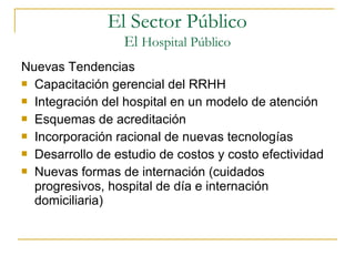 El Sector Público
El Hospital Público
Nuevas Tendencias
 Capacitación gerencial del RRHH
 Integración del hospital en un modelo de atención
 Esquemas de acreditación
 Incorporación racional de nuevas tecnologías
 Desarrollo de estudio de costos y costo efectividad
 Nuevas formas de internación (cuidados
progresivos, hospital de día e internación
domiciliaria)
 