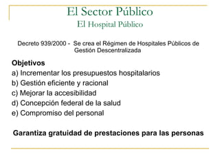 Decreto 939/2000 - Se crea el Régimen de Hospitales Públicos de
Gestión Descentralizada
Objetivos
a) Incrementar los presupuestos hospitalarios
b) Gestión eficiente y racional
c) Mejorar la accesibilidad
d) Concepción federal de la salud
e) Compromiso del personal
Garantiza gratuidad de prestaciones para las personas
El Sector Público
El Hospital Público
 