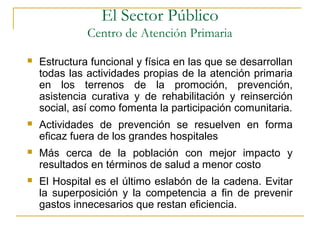  Estructura funcional y física en las que se desarrollan
todas las actividades propias de la atención primaria
en los terrenos de la promoción, prevención,
asistencia curativa y de rehabilitación y reinserción
social, así como fomenta la participación comunitaria.
 Actividades de prevención se resuelven en forma
eficaz fuera de los grandes hospitales
 Más cerca de la población con mejor impacto y
resultados en términos de salud a menor costo
 El Hospital es el último eslabón de la cadena. Evitar
la superposición y la competencia a fin de prevenir
gastos innecesarios que restan eficiencia.
El Sector Público
Centro de Atención Primaria
 