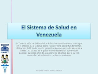 La Constitución de la República Bolivariana de Venezuela consagra 
en el articulo 83 a la salud como “un derecho social fundamental, 
obligación del Estado, que lo garantizará como parte del derecho a 
la vida”. El Estado es el garante que desarrollar y promover 
políticas públicas a fin de alcanzar este objetivo que a su vez 
mejore la calidad de vida de los venezolanos. 
 