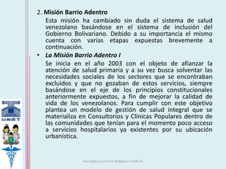 2. Misión Barrio Adentro 
Esta misión ha cambiado sin duda el sistema de salud 
venezolano basándose en el sistema de inclusión del 
Gobierno Bolivariano. Debido a su importancia el mismo 
cuenta con varias etapas expuestas brevemente a 
continuación. 
• La Misión Barrio Adentro I 
Se inicia en el año 2003 con el objeto de afianzar la 
atención de salud primaria y a su vez busca solventar las 
necesidades sociales de los sectores que se encontraban 
excluidos y que no gozaban de estos servicios, siempre 
basándose en el eje de los principios constitucionales 
anteriormente expuestos, a fin de mejorar la calidad de 
vida de los venezolanos. Para cumplir con este objetivo 
plantea un modelo de gestión de salud integral que se 
materializa en Consultorios y Clínicas Populares dentro de 
las comunidades que tenían para el momento poco acceso 
a servicios hospitalarios ya existentes por su ubicación 
urbanística. 
 