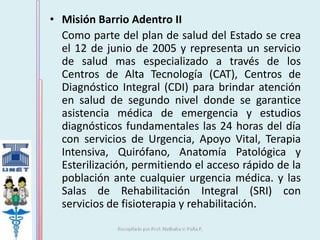 • Misión Barrio Adentro II 
Como parte del plan de salud del Estado se crea 
el 12 de junio de 2005 y representa un servicio 
de salud mas especializado a través de los 
Centros de Alta Tecnología (CAT), Centros de 
Diagnóstico Integral (CDI) para brindar atención 
en salud de segundo nivel donde se garantice 
asistencia médica de emergencia y estudios 
diagnósticos fundamentales las 24 horas del día 
con servicios de Urgencia, Apoyo Vital, Terapia 
Intensiva, Quirófano, Anatomía Patológica y 
Esterilización, permitiendo el acceso rápido de la 
población ante cualquier urgencia médica. y las 
Salas de Rehabilitación Integral (SRI) con 
servicios de fisioterapia y rehabilitación. 
 