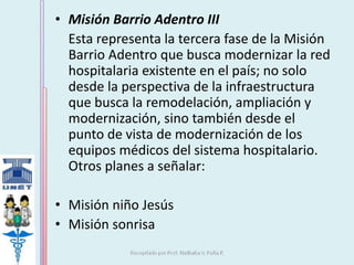 • Misión Barrio Adentro III 
Esta representa la tercera fase de la Misión 
Barrio Adentro que busca modernizar la red 
hospitalaria existente en el país; no solo 
desde la perspectiva de la infraestructura 
que busca la remodelación, ampliación y 
modernización, sino también desde el 
punto de vista de modernización de los 
equipos médicos del sistema hospitalario. 
Otros planes a señalar: 
• Misión niño Jesús 
• Misión sonrisa 
