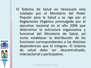 El Sistema de Salud en Venezuela esta 
tutelado por el Ministerio del Poder 
Popular para la Salud y se rige por el 
Reglamento Orgánico promulgado por el 
ejecutivo nacional en el año 2006 que 
determinar la estructura organizativa y 
funcional del Ministerio de Salud, así 
como establecer la distribución de las 
funciones correspondientes a las distintas 
dependencias que lo integran. El sistema 
de salud debe ser descentralizado, 
intersectorial y participativo. 
 