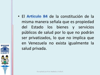 • El de la constitución de la 
misma manera señala que es propiedad 
del Estado los bienes y servicios 
públicos de salud por lo que no podrán 
ser privatizados, lo que no implica que 
en Venezuela no exista igualmente la 
salud privada. 
 