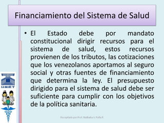 Financiamiento del Sistema de Salud 
• El Estado debe por mandato 
constitucional dirigir recursos para el 
sistema de salud, estos recursos 
provienen de los tributos, las cotizaciones 
que los venezolanos aportamos al seguro 
social y otras fuentes de financiamiento 
que determina la ley. El presupuesto 
dirigido para el sistema de salud debe ser 
suficiente para cumplir con los objetivos 
de la política sanitaria. 
 